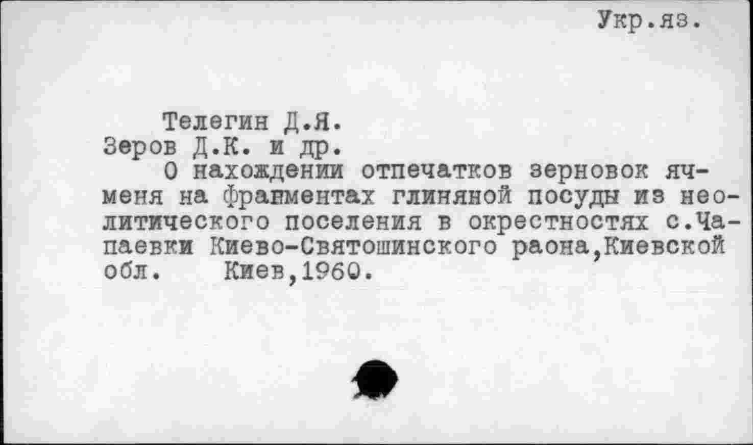 ﻿Укр.яз.
Телегин Д.Я.
Зеров Д.К. и др.
О нахождении отпечатков зерновок ячменя на фрагментах глиняной посуды из неолитического поселения в окрестностях с.Ча-паевки Киево-Святошинского раона,Киевской обл. Киев,I960.